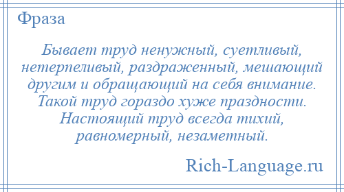 
    Бывает труд ненужный, суетливый, нетерпеливый, раздраженный, мешающий другим и обращающий на себя внимание. Такой труд гораздо хуже праздности. Настоящий труд всегда тихий, равномерный, незаметный.