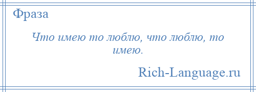 
    Что имею то люблю, что люблю, то имею.