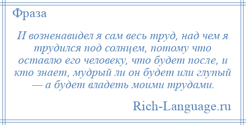 
    И возненавидел я сам весь труд, над чем я трудился под солнцем, потому что оставлю его человеку, что будет после, и кто знает, мудрый ли он будет или глупый — а будет владеть моими трудами.