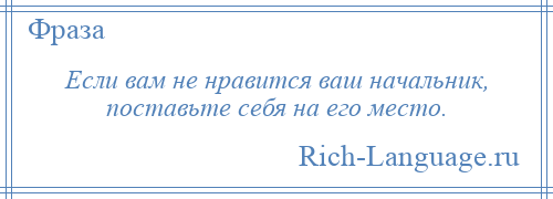 
    Если вам не нравится ваш начальник, поставьте себя на его место.