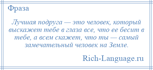 
    Лучшая подруга — это человек, который выскажет тебе в глаза все, что ее бесит в тебе, а всем скажет, что ты — самый замечательный человек на Земле.