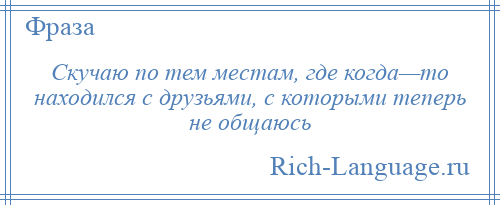 
    Скучаю по тем местам, где когда—то находился с друзьями, с которыми теперь не общаюсь