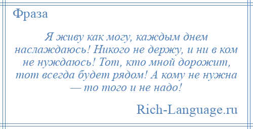 
    Я живу как могу, каждым днем наслаждаюсь! Никого не держу, и ни в ком не нуждаюсь! Тот, кто мной дорожит, тот всегда будет рядом! А кому не нужна — то того и не надо!