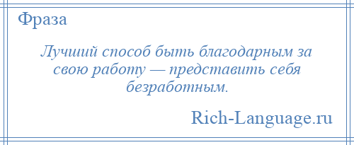 
    Лучший способ быть благодарным за свою работу — представить себя безработным.