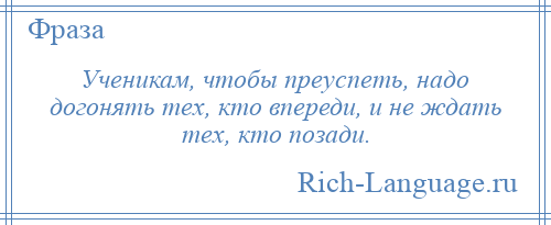 
    Ученикам, чтобы преуспеть, надо догонять тех, кто впереди, и не ждать тех, кто позади.