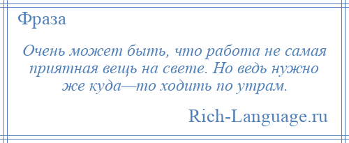 
    Очень может быть, что работа не самая приятная вещь на свете. Но ведь нужно же куда—то ходить по утрам.