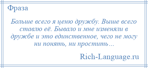 
    Больше всего я ценю дружбу. Выше всего ставлю её. Бывало и мне изменяли в дружбе и это единственное, чего не могу ни понять, ни простить…