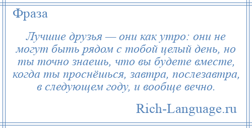 
    Лучшие друзья — они как утро: они не могут быть рядом с тобой целый день, но ты точно знаешь, что вы будете вместе, когда ты проснёшься, завтра, послезавтра, в следующем году, и вообще вечно.