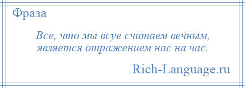 
    Все, что мы всуе считаем вечным, является отражением нас на час.