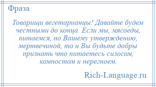 
    Товарищи вегетарианцы! Давайте будем честными до конца. Если мы, мясоеды, питаемся, по Вашему утверждению, мертвечиной, то и Вы будьте добры признать что питаетесь силосом, компостом и перегноем.