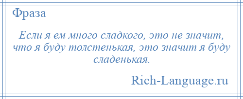 
    Если я ем много сладкого, это не значит, что я буду толстенькая, это значит я буду сладенькая.