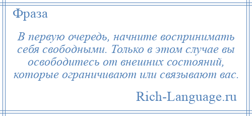 
    В первую очередь, начните воспринимать себя свободными. Только в этом случае вы освободитесь от внешних состояний, которые ограничивают или связывают вас.