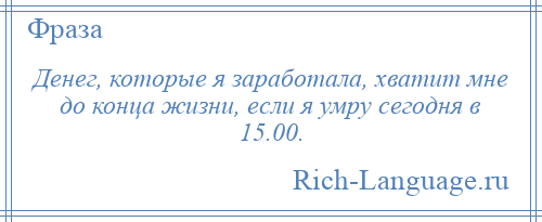 
    Денег, которые я заработала, хватит мне до конца жизни, если я умру сегодня в 15.00.