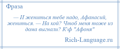 
    — И жениться тебе надо, Афанасий, жениться. — На кой? Чтоб меня тоже из дома выгнали? К\ф Афоня 