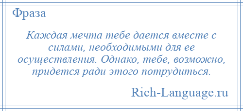 
    Каждая мечта тебе дается вместе с силами, необходимыми для ее осуществления. Однако, тебе, возможно, придется ради этого потрудиться.