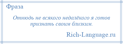 
    Отнюдь не всякого недалёкого я готов признать своим близким.