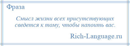 
    Смысл жизни всех присутствующих сведется к тому, чтобы напоить вас.