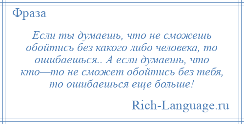 
    Если ты думаешь, что не сможешь обойтись без какого либо человека, то ошибаешься.. А если думаешь, что кто—то не сможет обойтись без тебя, то ошибаешься еще больше!