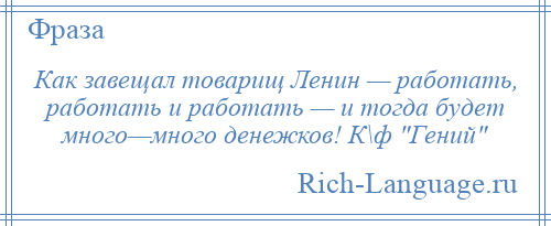 
    Как завещал товарищ Ленин — работать, работать и работать — и тогда будет много—много денежков! К\ф Гений 