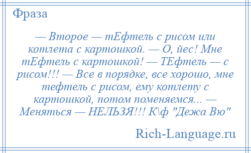 
    — Второе — тЕфтель с рисом или котлета с картошкой. — О, йес! Мне тЕфтель с картошкой! — ТЕфтель — с рисом!!! — Все в порядке, все хорошо, мне тефтель с рисом, ему котлету с картошкой, потом поменяемся... — Меняться — НЕЛЬЗЯ!!! К\ф Дежа Вю 