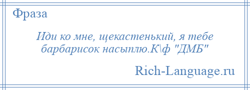 
    Иди ко мне, щекастенький, я тебе барбарисок насыплю.К\ф ДМБ 