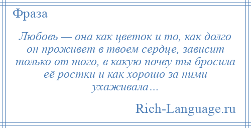 
    Любовь — она как цветок и то, как долго он проживет в твоем сердце, зависит только от того, в какую почву ты бросила её ростки и как хорошо за ними ухаживала…