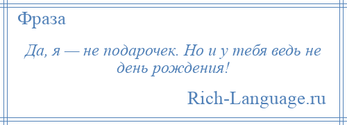 
    Да, я — не подарочек. Но и у тебя ведь не день рождения!