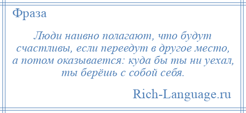 
    Люди наивно полагают, что будут счастливы, если переедут в другое место, а потом оказывается: куда бы ты ни уехал, ты берёшь с собой себя.