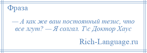 
    — А как же ваш постоянный тезис, что все лгут? — Я солгал. Т\с Доктор Хаус