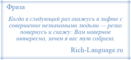 
    Когда в следующий раз окажусь в лифте с совершенно незнакомыми людьми — резко повернусь и скажу: Вам наверное интересно, зачем я вас тут собрала.
