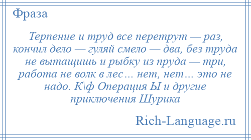 
    Терпение и труд все перетрут — раз, кончил дело — гуляй смело — два, без труда не вытащишь и рыбку из пруда — три, работа не волк в лес… нет, нет… это не надо. К\ф Операция Ы и другие приключения Шурика