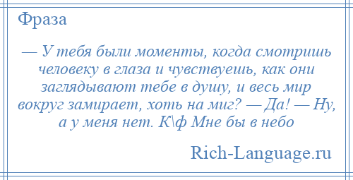 
    — У тебя были моменты, когда смотришь человеку в глаза и чувствуешь, как они заглядывают тебе в душу, и весь мир вокруг замирает, хоть на миг? — Да! — Ну, а у меня нет. К\ф Мне бы в небо