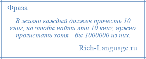 
    В жизни каждый должен прочесть 10 книг, но чтобы найти эти 10 книг, нужно пролистать хотя—бы 1000000 из них.