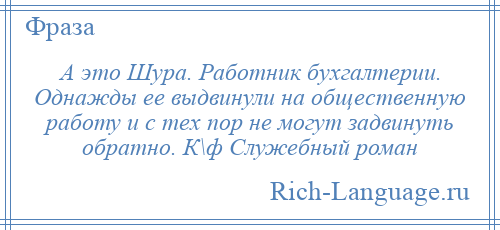 
    А это Шура. Работник бухгалтерии. Однажды ее выдвинули на общественную работу и с тех пор не могут задвинуть обратно. К\ф Служебный роман