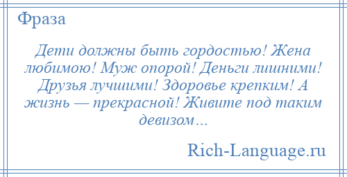
    Дети должны быть гордостью! Жена любимою! Муж опорой! Деньги лишними! Друзья лучшими! Здоровье крепким! А жизнь — прекрасной! Живите под таким девизом…