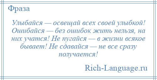 
    Улыбайся — освещай всех своей улыбкой! Ошибайся — без ошибок жить нельзя, на них учатся! Не пугайся — в жизни всякое бывает! Не сдавайся — не все сразу получается!