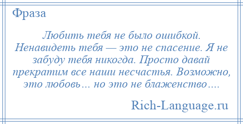 
    Любить тебя не было ошибкой. Ненавидеть тебя — это не спасение. Я не забуду тебя никогда. Просто давай прекратим все наши несчастья. Возможно, это любовь… но это не блаженство….