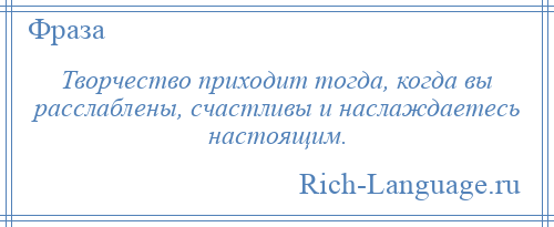 
    Творчество приходит тогда, когда вы расслаблены, счастливы и наслаждаетесь настоящим.