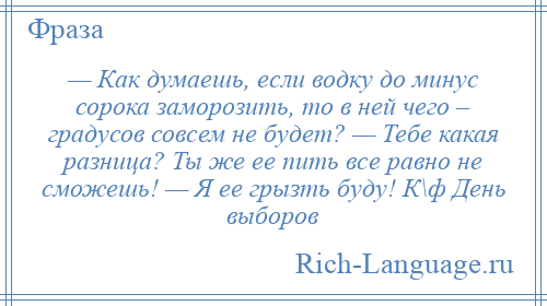 
    — Как думаешь, если водку до минус сорока заморозить, то в ней чего – градусов совсем не будет? — Тебе какая разница? Ты же ее пить все равно не сможешь! — Я ее грызть буду! К\ф День выборов