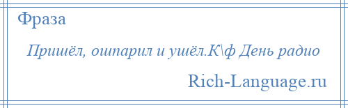 
    Пришёл, ошпарил и ушёл.К\ф День радио