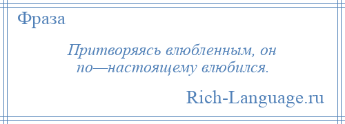 
    Притворяясь влюбленным, он по—настоящему влюбился.