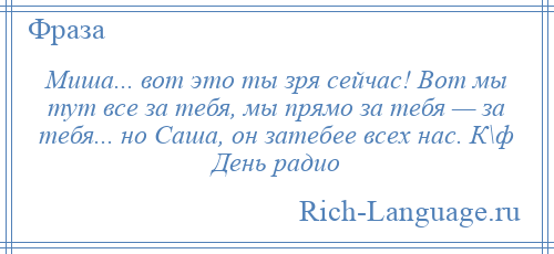 
    Миша... вот это ты зря сейчас! Вот мы тут все за тебя, мы прямо за тебя — за тебя... но Саша, он затебее всех нас. К\ф День радио