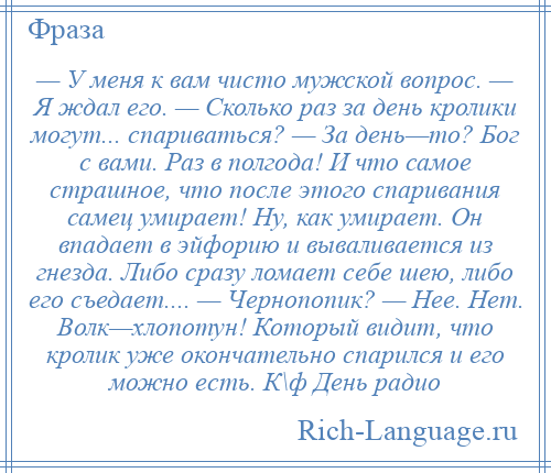 
    — У меня к вам чисто мужской вопрос. — Я ждал его. — Сколько раз за день кролики могут... спариваться? — За день—то? Бог с вами. Раз в полгода! И что самое страшное, что после этого спаривания самец умирает! Ну, как умирает. Он впадает в эйфорию и вываливается из гнезда. Либо сразу ломает себе шею, либо его съедает.... — Чернопопик? — Нее. Нет. Волк—хлопотун! Который видит, что кролик уже окончательно спарился и его можно есть. К\ф День радио