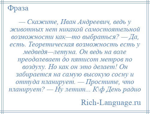 
    — Скажите, Иван Андреевич, ведь у животных нет никакой самостоятельной возможности как—то выбраться? — Да, есть. Теоретическая возможность есть у медведя—летуна. Он ведь на воле преодолевает до пятисот метров по воздуху. Но как он это делает! Он забирается на самую высокую сосну и оттуда планирует. — Простите, что планирует? — Ну летит... К\ф День радио