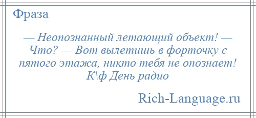 
    — Неопознанный летающий объект! — Что? — Вот вылетишь в форточку с пятого этажа, никто тебя не опознает! К\ф День радио
