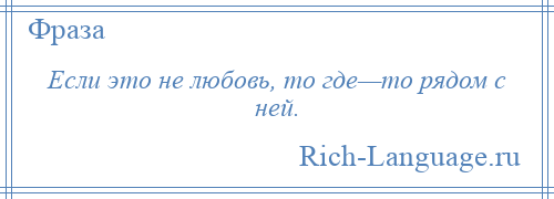 
    Если это не любовь, то где—то рядом с ней.