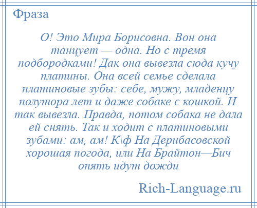 
    О! Это Мира Борисовна. Вон она танцует — одна. Но с тремя подбородками! Дак она вывезла сюда кучу платины. Она всей семье сделала платиновые зубы: себе, мужу, младенцу полутора лет и даже собаке с кошкой. И так вывезла. Правда, потом собака не дала ей снять. Так и ходит с платиновыми зубами: ам, ам! К\ф На Дерибасовской хорошая погода, или На Брайтон—Бич опять идут дожди