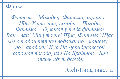 
    Фатима… Молодец, Фатима, хорошо… Иди. Хотя нет, погоди… Погоди, Фатима… О, какая у тебя фатима! Вай—вай! Минуточку! Щас, Фатима! Щас мы с тобой тяпнем водочки по—нашему… по—арабски! К\ф На Дерибасовской хорошая погода, или На Брайтон—Бич опять идут дожди