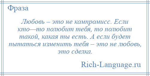 
    Любовь – это не компромисс. Если кто—то полюбит тебя, то полюбит такой, какая ты есть. А если будет пытаться изменить тебя – это не любовь, это сделка.