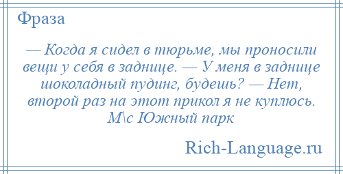 
    — Когда я сидел в тюрьме, мы проносили вещи у себя в заднице. — У меня в заднице шоколадный пудинг, будешь? — Нет, второй раз на этот прикол я не куплюсь. М\с Южный парк